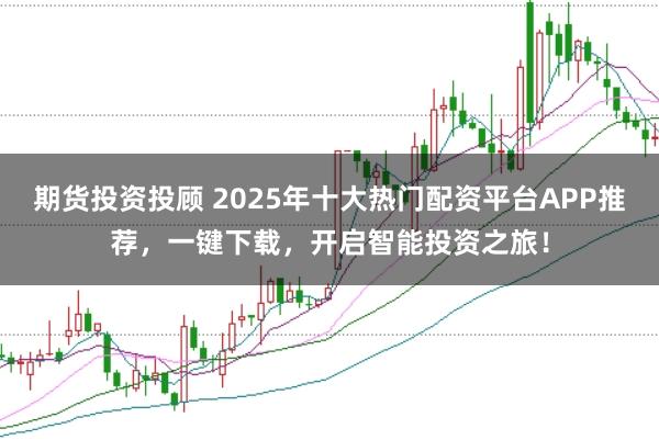 期货投资投顾 2025年十大热门配资平台APP推荐，一键下载，开启智能投资之旅！
