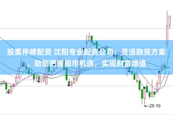 股票停牌配资 沈阳专业配资公司:灵活融资方案,助您把握股市机遇,实现财富增值