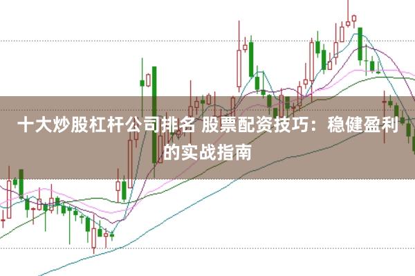 十大炒股杠杆公司排名 股票配资技巧:稳健盈利的实战指南