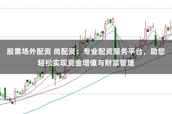 股票场外配资 尚配资：专业配资服务平台，助您轻松实现资金增值与财富管理