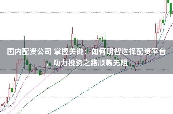 国内配资公司 掌握关键:如何明智选择配资平台,助力投资之路顺畅无阻
