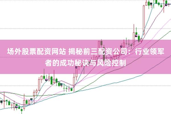 场外股票配资网站 揭秘前三配资公司：行业领军者的成功秘诀与风险控制