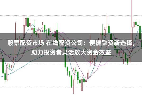 股票配资市场 在线配资公司：便捷融资新选择，助力投资者灵活放大资金效益