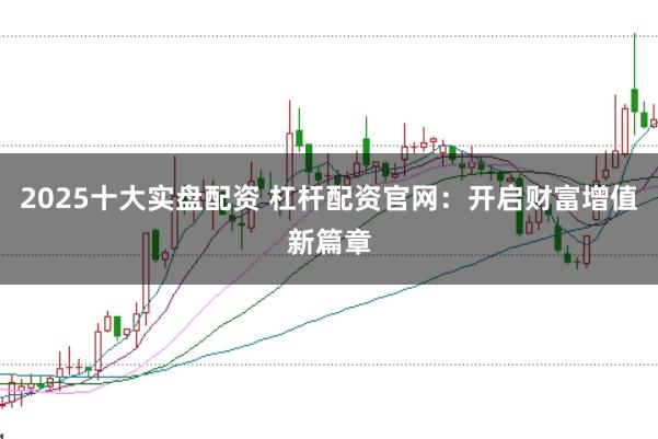 2025十大实盘配资 杠杆配资官网：开启财富增值新篇章