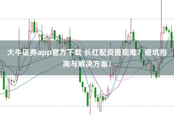 大牛证券app官方下载 长红配资提现难?避坑指南与解决方案!
