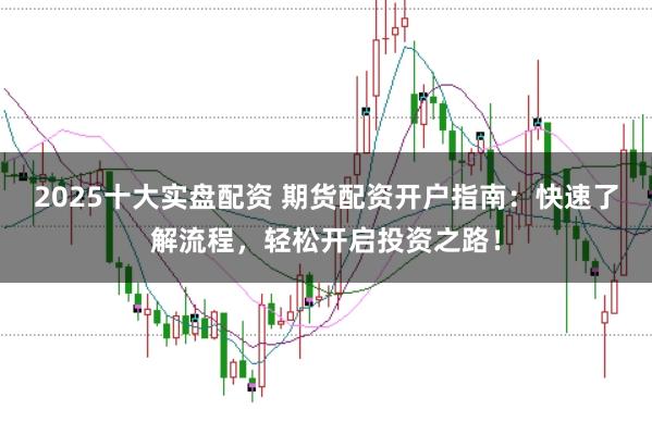 2025十大实盘配资 期货配资开户指南：快速了解流程，轻松开启投资之路！