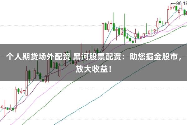 个人期货场外配资 黑河股票配资：助您掘金股市，放大收益！