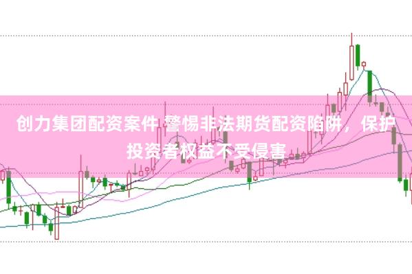 创力集团配资案件 警惕非法期货配资陷阱,保护投资者权益不受侵害