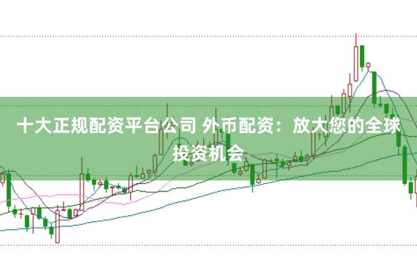 十大正规配资平台公司 外币配资：放大您的全球投资机会