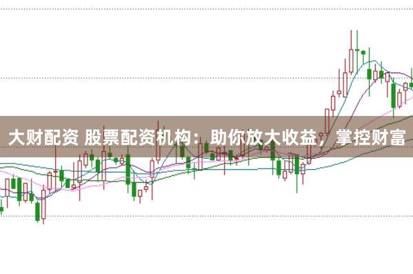 大财配资 股票配资机构：助你放大收益，掌控财富