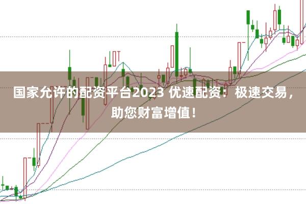 国家允许的配资平台2023 优速配资：极速交易，助您财富增值！