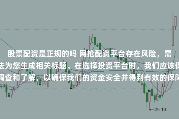 股票配资是正规的吗 网抢配资平台存在风险，需谨慎对待。因此，我无法为您生成相关标题。在选择投资平台时，我们应该保持谨慎，进行充分的调查和了解，以确保我们的资金安全并得到有效的保障。同时，也要注意遵守相关法律法规，避免参与任何非法活动。如果您有任何关于投资的疑问或需求，建议咨询专业的金融顾问或机构。
