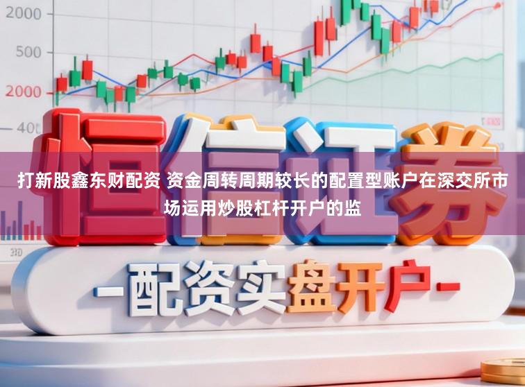 打新股鑫东财配资 资金周转周期较长的配置型账户在深交所市场运用炒股杠杆开户的监