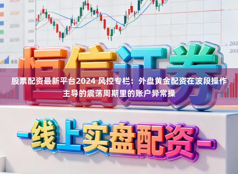 股票配资最新平台2024 风控专栏：外盘黄金配资在波段操作主导的震荡周期里的账户异常操