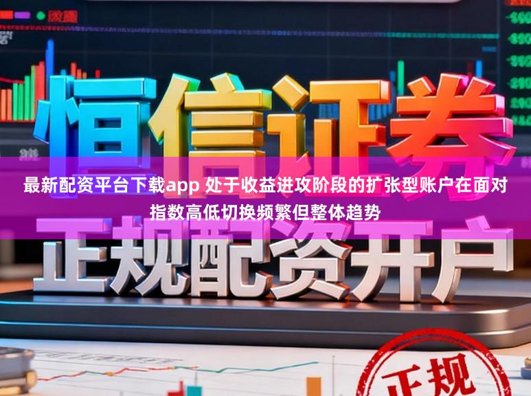 最新配资平台下载app 处于收益进攻阶段的扩张型账户在面对指数高低切换频繁但整体趋势