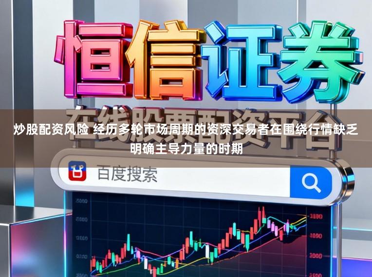 炒股配资风险 经历多轮市场周期的资深交易者在围绕行情缺乏明确主导力量的时期