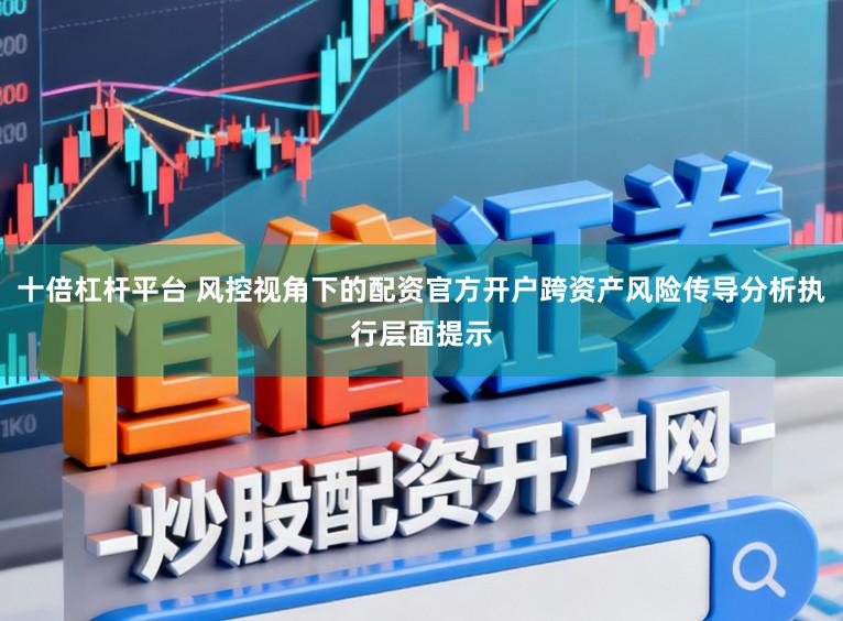 十倍杠杆平台 风控视角下的配资官方开户跨资产风险传导分析执行层面提示