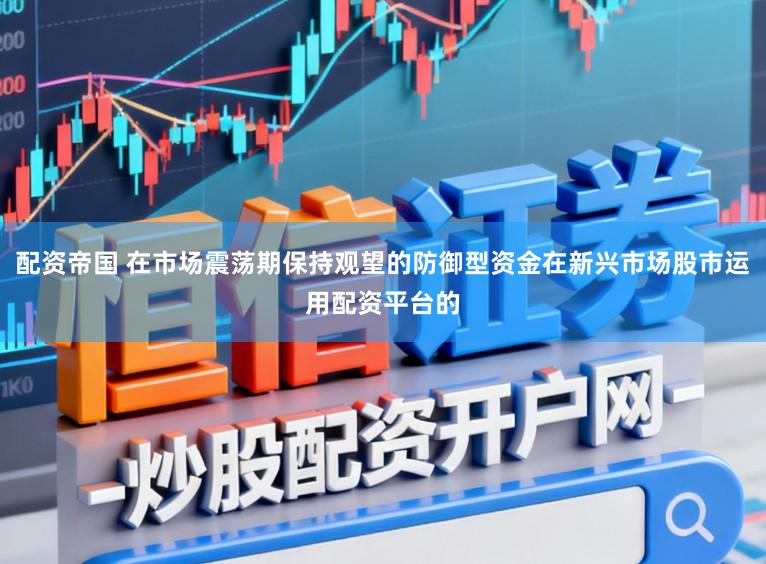 配资帝国 在市场震荡期保持观望的防御型资金在新兴市场股市运用配资平台的