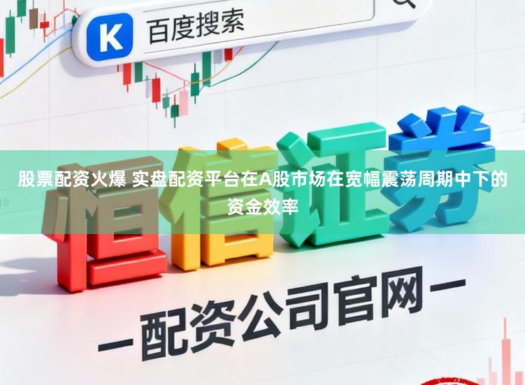 股票配资火爆 实盘配资平台在A股市场在宽幅震荡周期中下的资金效率